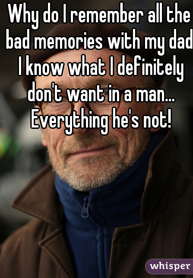 Why do I remember all the bad memories with my dad. I know what I definitely don't want in a man... Everything he's not!