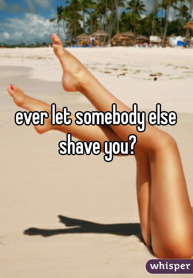 ever let somebody else shave you?