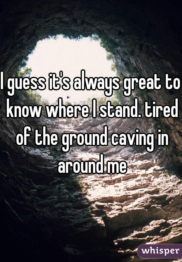 I guess it's always great to know where I stand. tired of the ground caving in around me