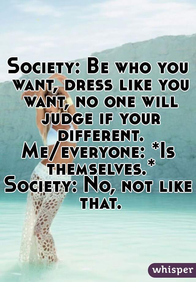 Society: Be who you want, dress like you want, no one will judge if your different.
Me/everyone: *Is themselves.*
Society: No, not like that.