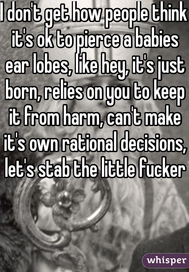 I don't get how people think it's ok to pierce a babies ear lobes, like hey, it's just born, relies on you to keep it from harm, can't make it's own rational decisions, let's stab the little fucker