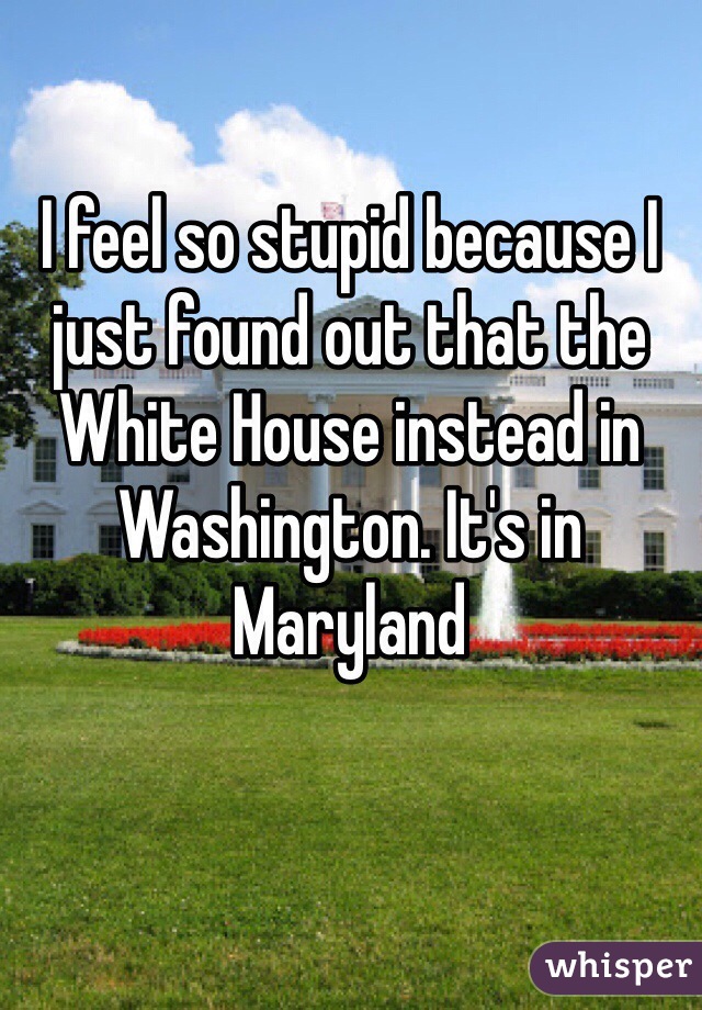 I feel so stupid because I just found out that the White House instead in Washington. It's in Maryland 