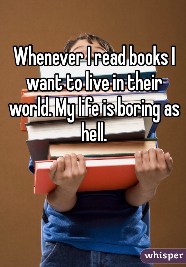 Whenever I read books I want to live in their world. My life is boring as hell. 
