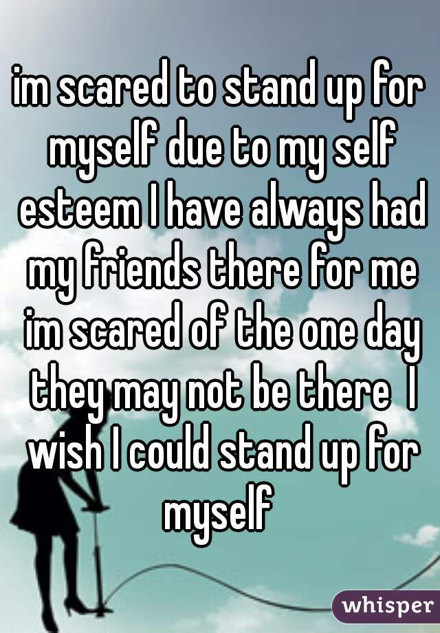 im scared to stand up for myself due to my self esteem I have always had my friends there for me im scared of the one day they may not be there  I wish I could stand up for myself 