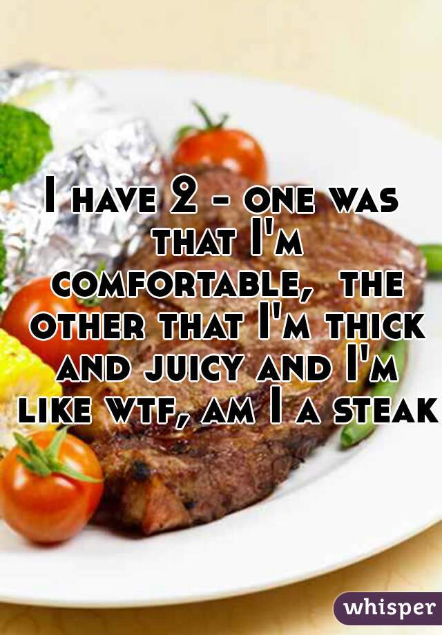 I have 2 - one was that I'm comfortable,  the other that I'm thick and juicy and I'm like wtf, am I a steak?
