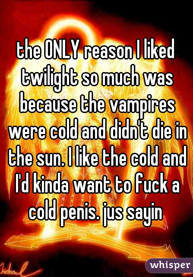 the ONLY reason I liked twilight so much was because the vampires were cold and didn't die in the sun. I like the cold and I'd kinda want to fuck a cold penis. jus sayin 