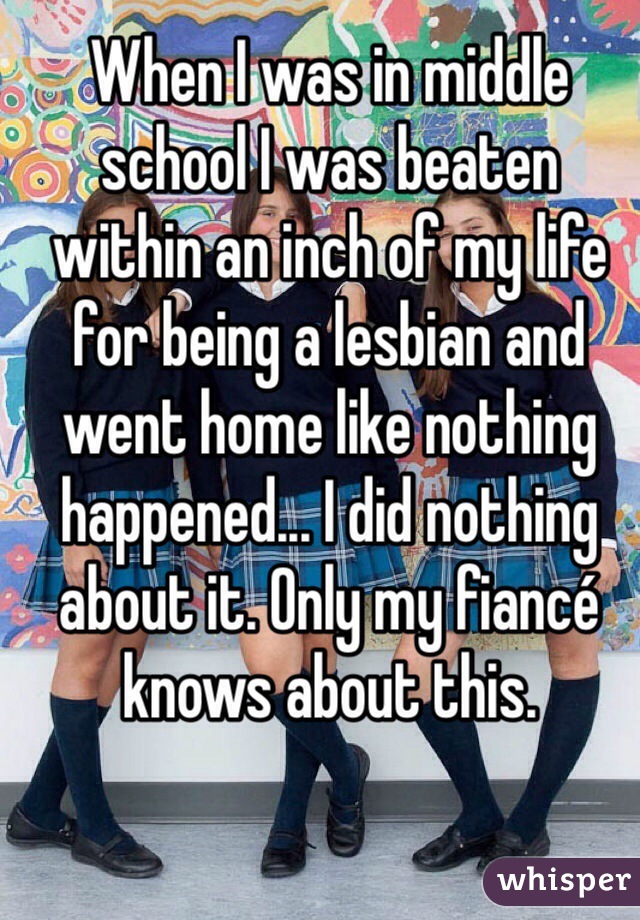 When I was in middle school I was beaten within an inch of my life for being a lesbian and went home like nothing happened... I did nothing about it. Only my fiancé knows about this.