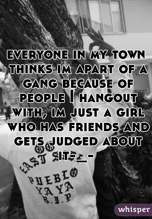 everyone in my town thinks im apart of a gang because of people I hangout with, im just a girl who has friends and gets judged about it-_- 
