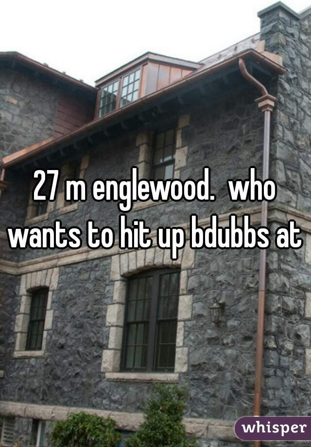 27 m englewood.  who wants to hit up bdubbs at 5