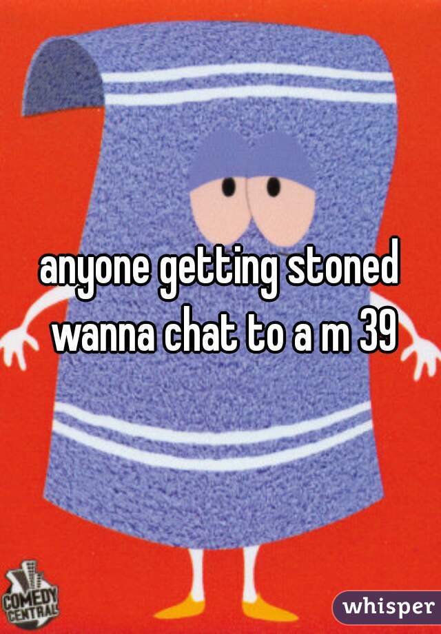 anyone getting stoned wanna chat to a m 39