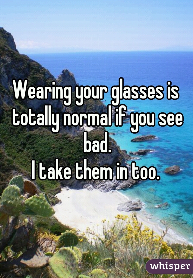 Wearing your glasses is totally normal if you see bad.
I take them in too.