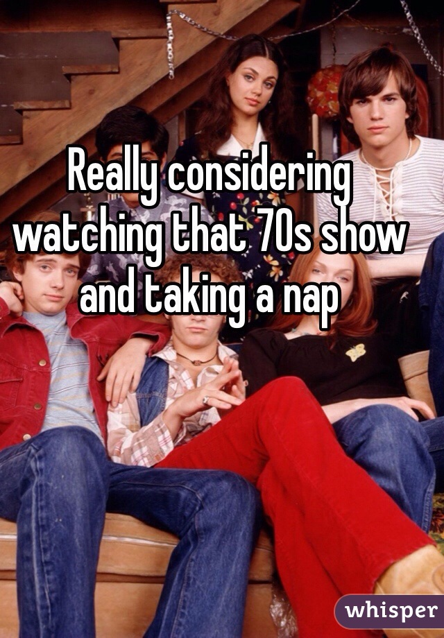 Really considering watching that 70s show and taking a nap
