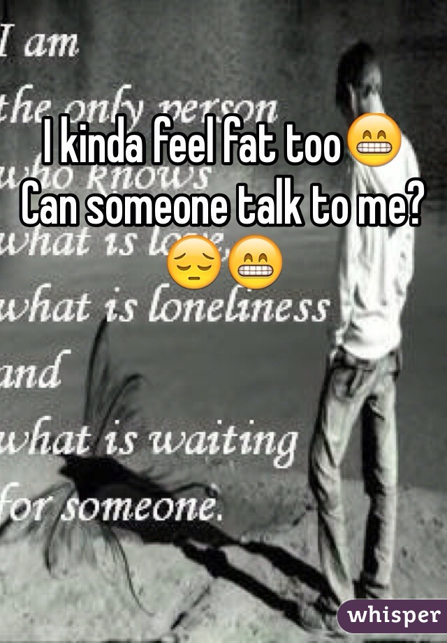 I kinda feel fat too😁 
Can someone talk to me?😔😁 
