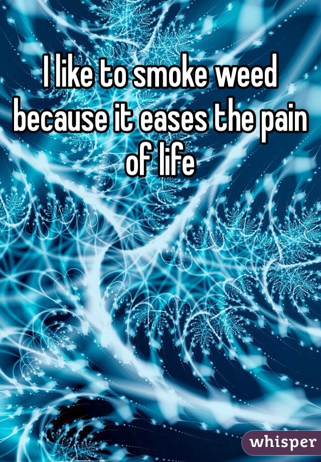 I like to smoke weed because it eases the pain of life 