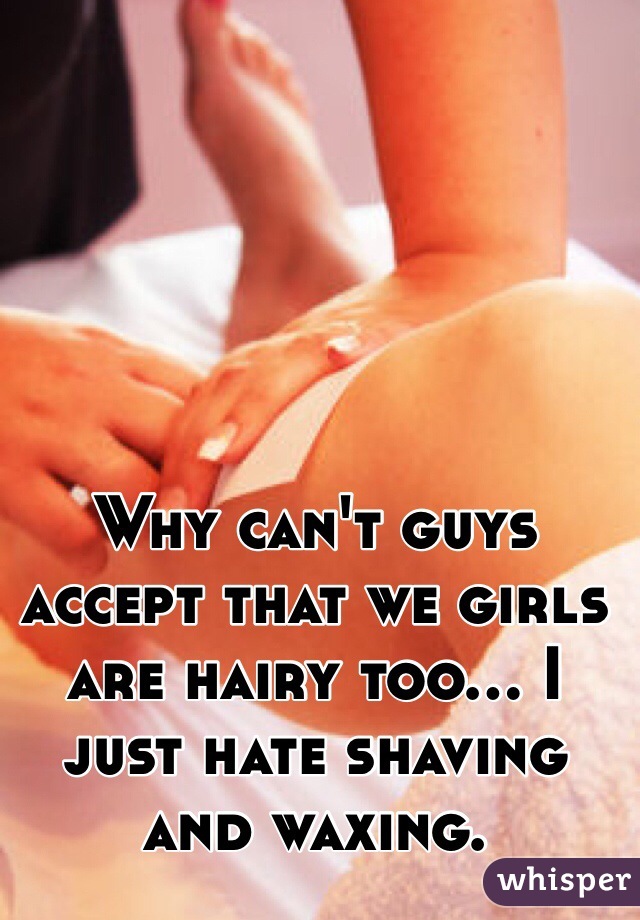Why can't guys accept that we girls are hairy too... I just hate shaving and waxing. 