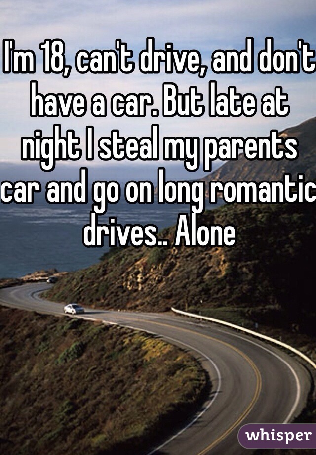 I'm 18, can't drive, and don't have a car. But late at night I steal my parents car and go on long romantic drives.. Alone 