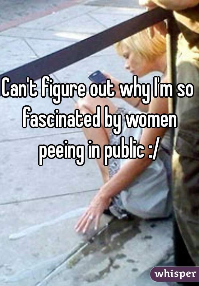Can't figure out why I'm so fascinated by women peeing in public :/