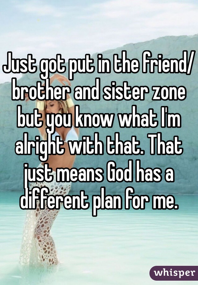 Just got put in the friend/brother and sister zone but you know what I'm alright with that. That just means God has a different plan for me. 