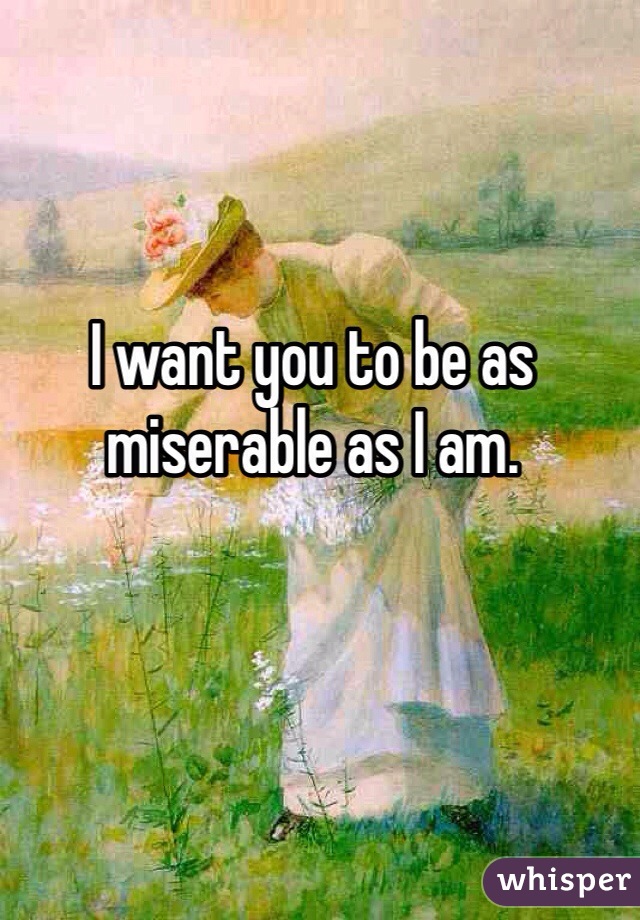 I want you to be as miserable as I am. 