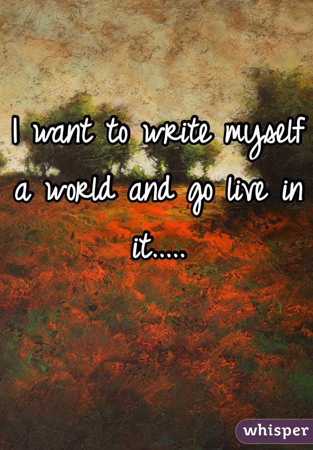 I want to write myself a world and go live in it.....