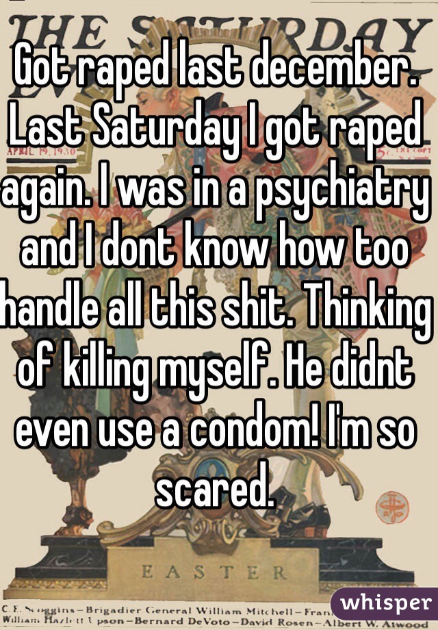 Got raped last december. Last Saturday I got raped again. I was in a psychiatry and I dont know how too handle all this shit. Thinking of killing myself. He didnt even use a condom! I'm so scared.