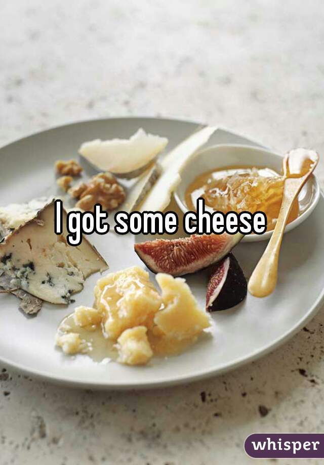 I got some cheese