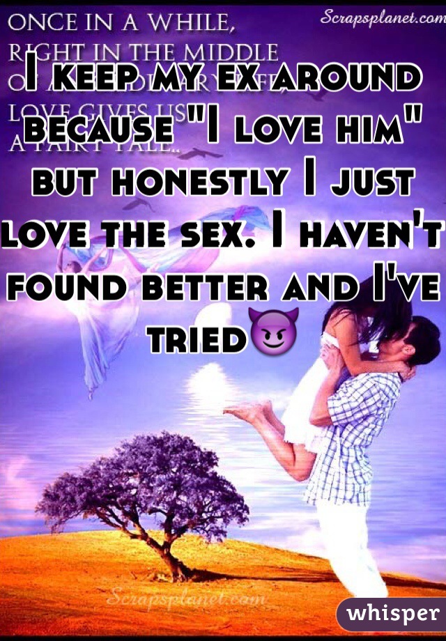 I keep my ex around because "I love him" but honestly I just love the sex. I haven't found better and I've tried😈