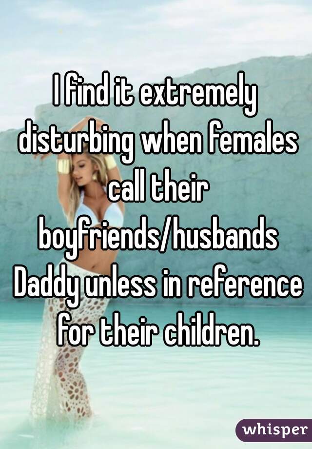 I find it extremely disturbing when females call their boyfriends/husbands Daddy unless in reference for their children.