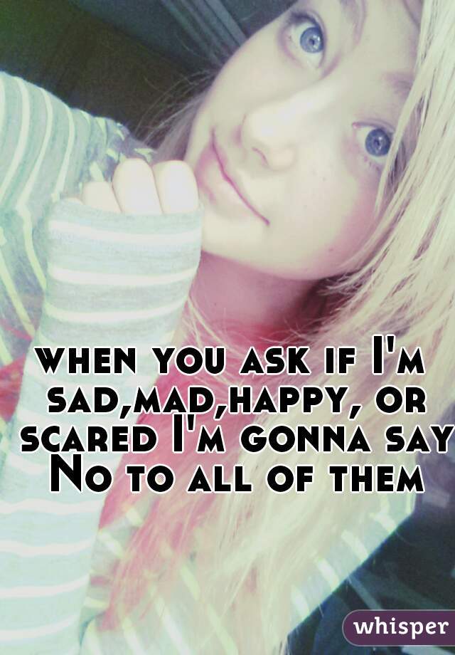 when you ask if I'm sad,mad,happy, or scared I'm gonna say No to all of them