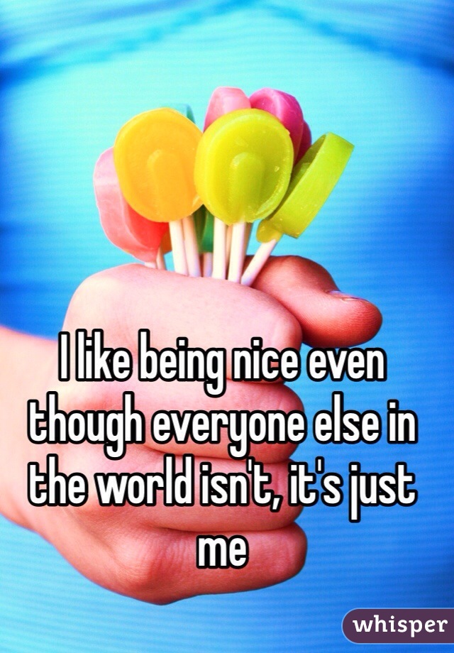I like being nice even though everyone else in the world isn't, it's just me
