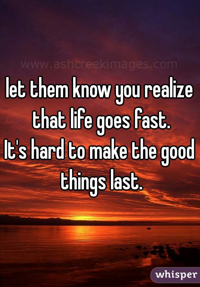 let them know you realize that life goes fast.
It's hard to make the good things last.