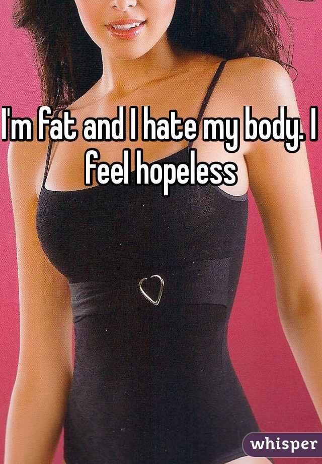 I'm fat and I hate my body. I feel hopeless