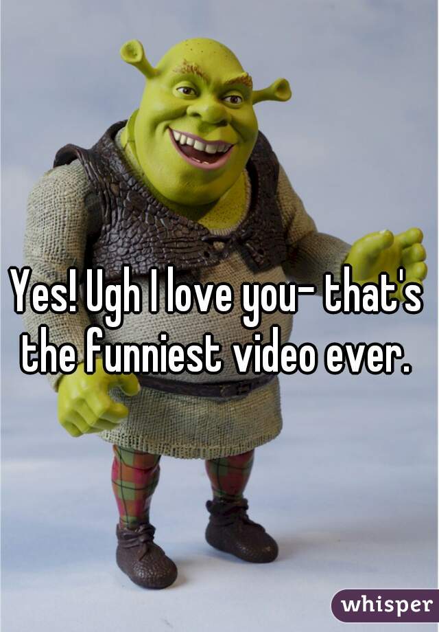Yes! Ugh I love you- that's the funniest video ever. 