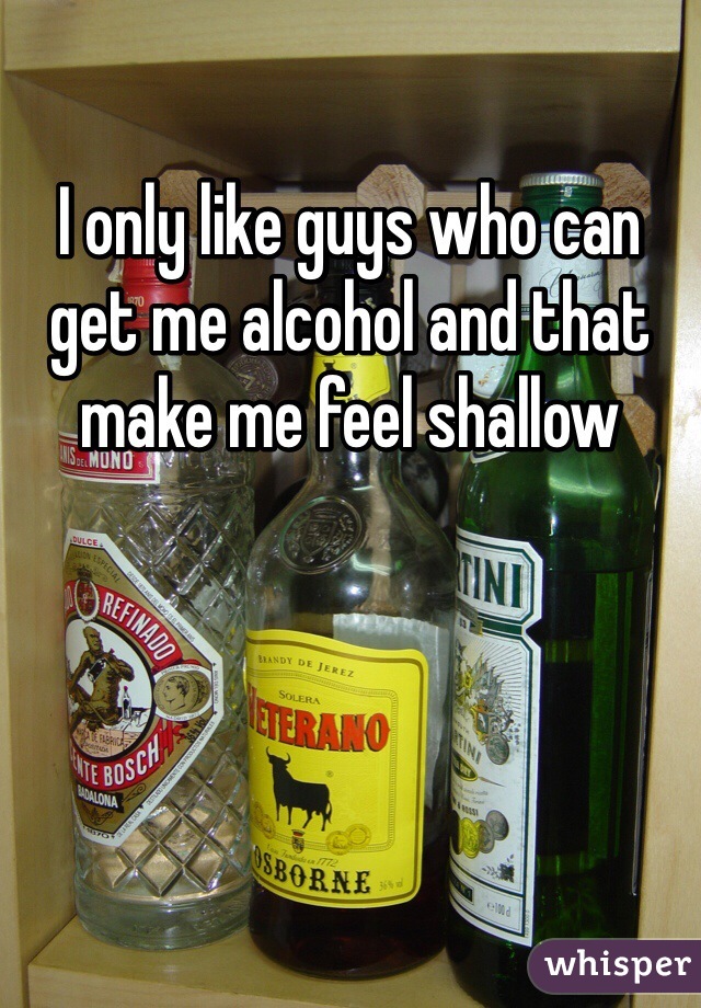 I only like guys who can get me alcohol and that make me feel shallow