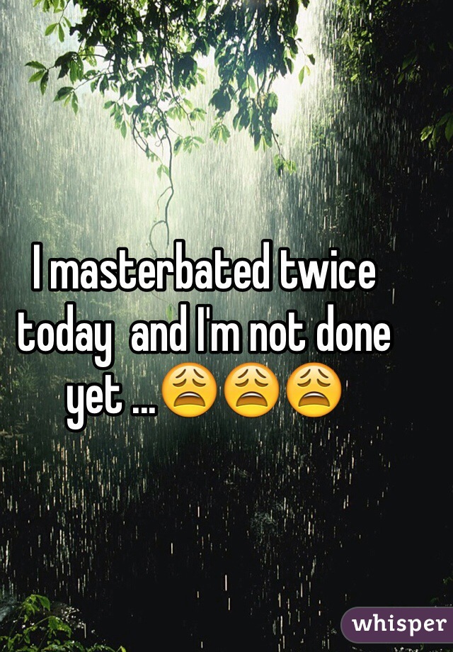 I masterbated twice today  and I'm not done yet ...😩😩😩