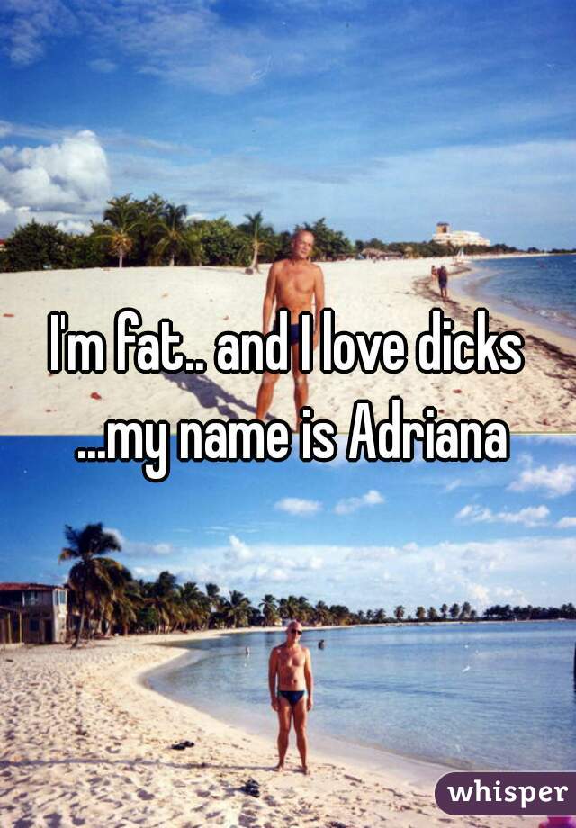 I'm fat.. and I love dicks ...my name is Adriana
 