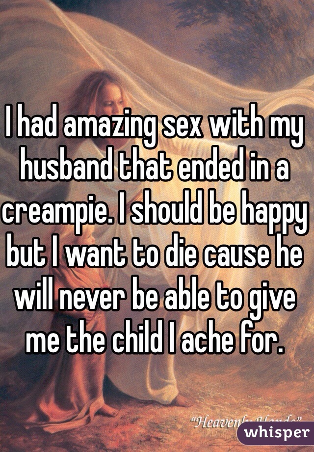 I had amazing sex with my husband that ended in a creampie. I should be happy but I want to die cause he will never be able to give me the child I ache for. 