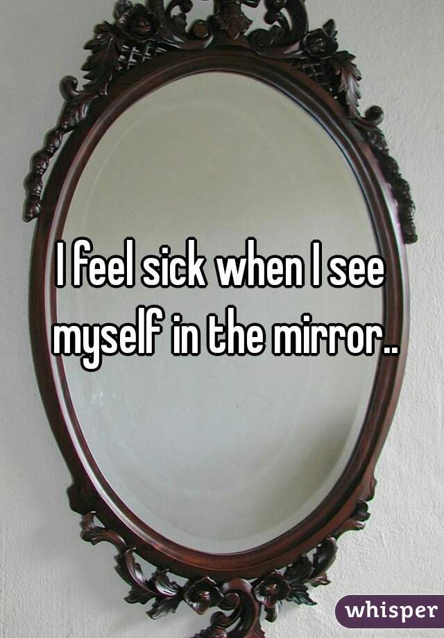 I feel sick when I see myself in the mirror..