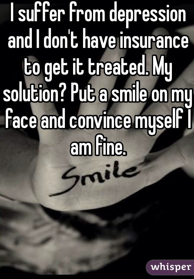 I suffer from depression and I don't have insurance to get it treated. My solution? Put a smile on my face and convince myself I am fine.