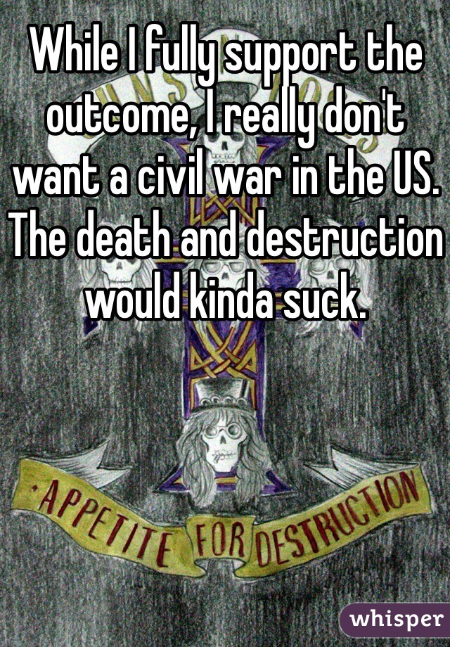 While I fully support the outcome, I really don't want a civil war in the US. The death and destruction would kinda suck. 