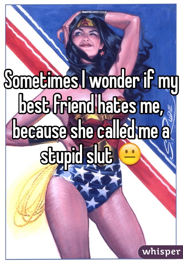 Sometimes I wonder if my best friend hates me, because she called me a stupid slut 😐