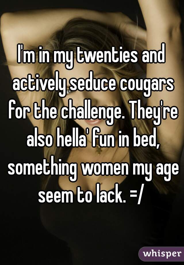 I'm in my twenties and actively seduce cougars for the challenge. They're also hella' fun in bed, something women my age seem to lack. =/ 