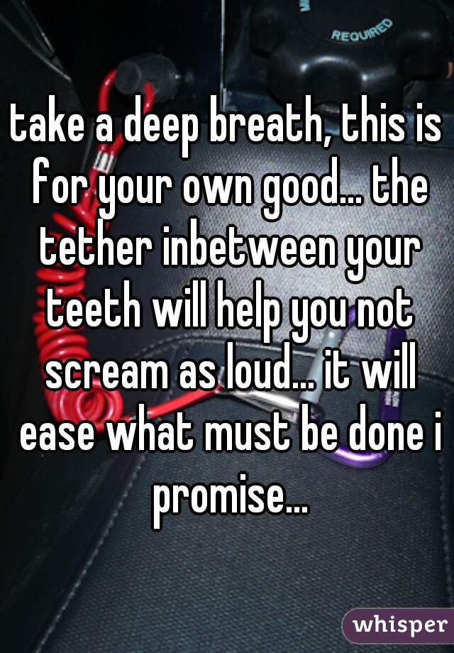 take a deep breath, this is for your own good... the tether inbetween your teeth will help you not scream as loud... it will ease what must be done i promise...