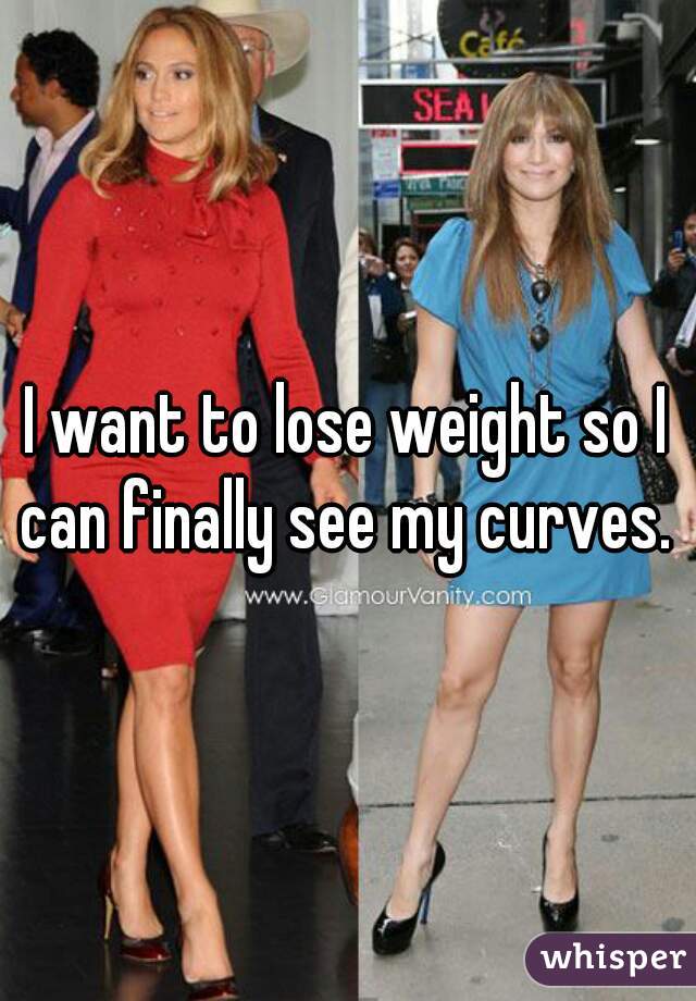 I want to lose weight so I can finally see my curves. 
