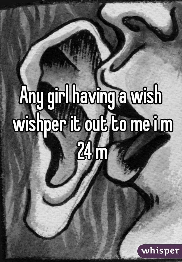 Any girl having a wish wishper it out to me i m 24 m