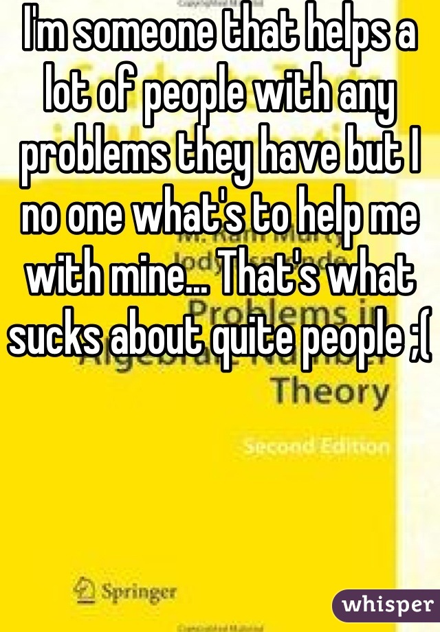 I'm someone that helps a lot of people with any problems they have but I no one what's to help me with mine... That's what sucks about quite people ;(