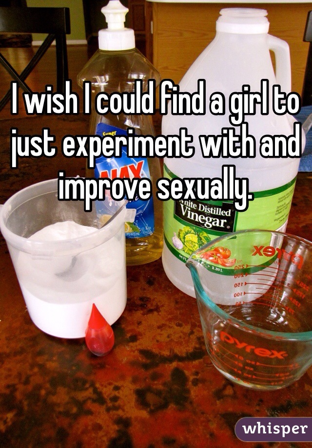 I wish I could find a girl to just experiment with and improve sexually.