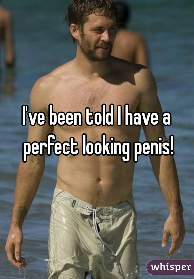 I've been told I have a perfect looking penis!