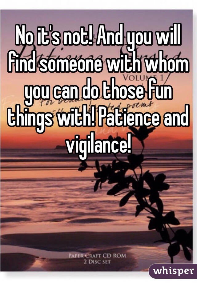 No it's not! And you will find someone with whom you can do those fun things with! Patience and vigilance! 