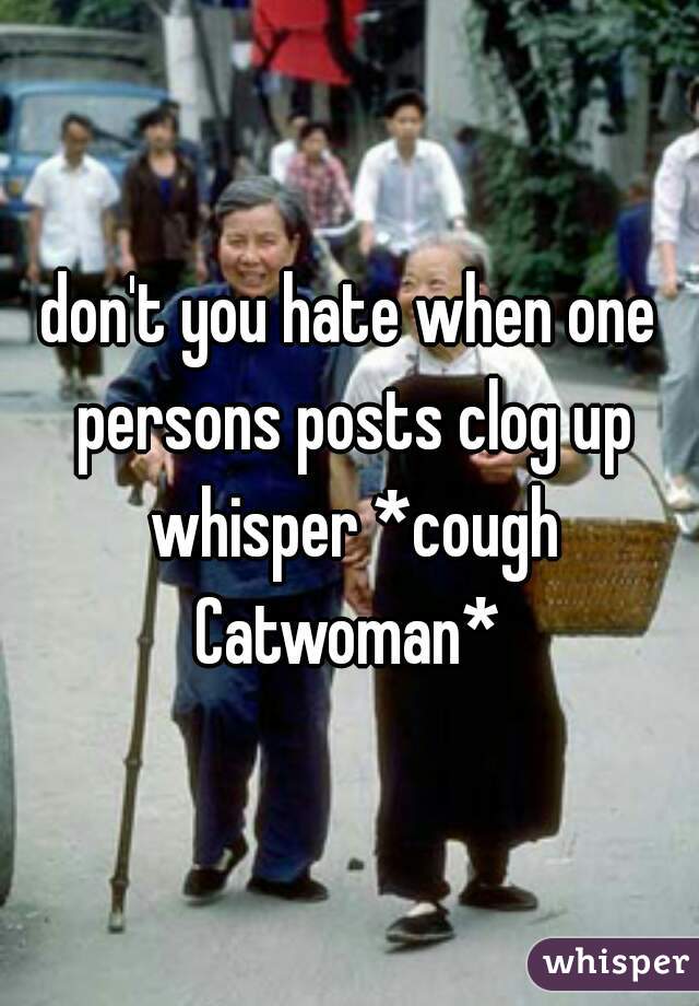 don't you hate when one persons posts clog up whisper *cough Catwoman* 